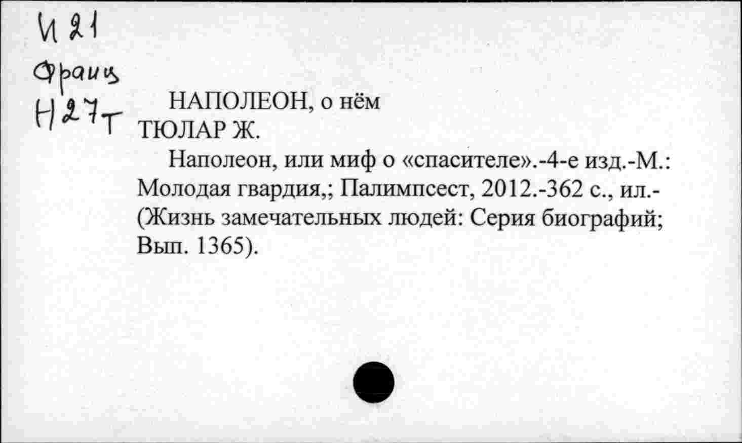 ﻿VI ж
СрЬаи«*,
меч НАПОЛЕОН, о нём
Г' Г ТЮЛАРЖ.
Наполеон, или миф о «спасителе».-4-е изд.-М.: Молодая гвардия,; Палимпсест, 2012.-362 с., ил,-(Жизнь замечательных людей: Серия биографий; Вып. 1365).